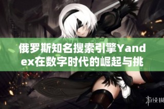 俄罗斯知名搜索引擎Yandex在数字时代的崛起与挑战分析