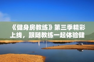 《健身房教练》第三季精彩上线，跟随教练一起体验健身新高潮