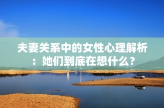 夫妻关系中的女性心理解析：她们到底在想什么？