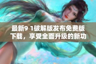 最新9 1破解版发布免费版下载，享受全面升级的新功能