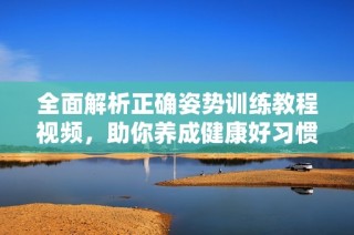全面解析正确姿势训练教程视频，助你养成健康好习惯