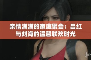亲情满满的家庭聚会：吕红与刘海的温馨联欢时光