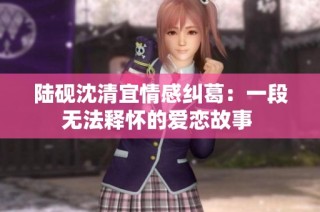 陆砚沈清宜情感纠葛：一段无法释怀的爱恋故事 