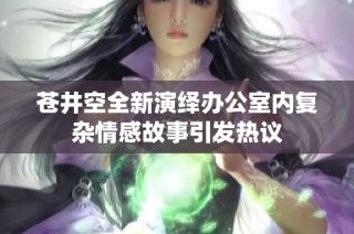 苍井空全新演绎办公室内复杂情感故事引发热议