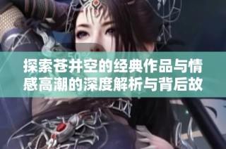 探索苍井空的经典作品与情感高潮的深度解析与背后故事