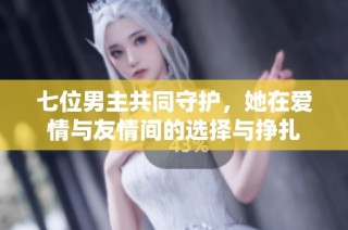 七位男主共同守护，她在爱情与友情间的选择与挣扎
