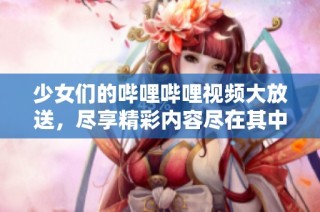 少女们的哔哩哔哩视频大放送，尽享精彩内容尽在其中