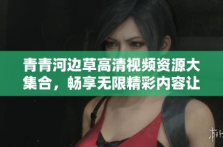青青河边草高清视频资源大集合，畅享无限精彩内容让你过足瘾