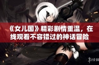 《女儿国》精彩剧情重温，在线观看不容错过的神话冒险之旅