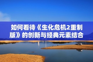 如何看待《生化危机2重制版》的创新与经典元素结合之道