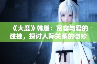 《大度》韩版：宽容与爱的碰撞，探讨人际关系的微妙之处