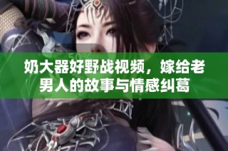 奶大器好野战视频，嫁给老男人的故事与情感纠葛