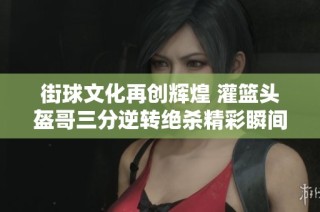 街球文化再创辉煌 灌篮头盔哥三分逆转绝杀精彩瞬间