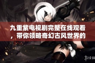 九重紫电视剧完整在线观看，带你领略奇幻古风世界的魅力