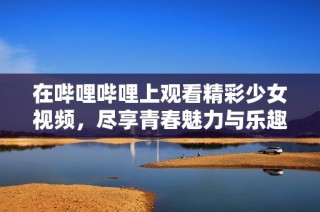 在哔哩哔哩上观看精彩少女视频，尽享青春魅力与乐趣