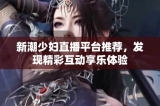 新潮少妇直播平台推荐，发现精彩互动享乐体验