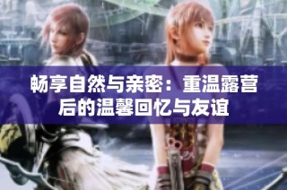 畅享自然与亲密：重温露营后的温馨回忆与友谊