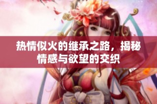 热情似火的继承之路，揭秘情感与欲望的交织