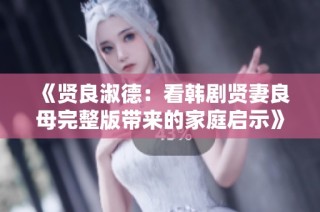 《贤良淑德：看韩剧贤妻良母完整版带来的家庭启示》