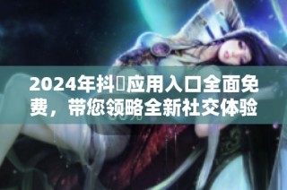 2024年抖抈应用入口全面免费，带您领略全新社交体验