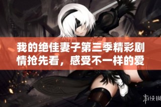 我的绝佳妻子第三季精彩剧情抢先看，感受不一样的爱情故事