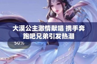 大漠公主激情献唱 携手奔跑吧兄弟引发热潮