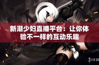 新潮少妇直播平台：让你体验不一样的互动乐趣