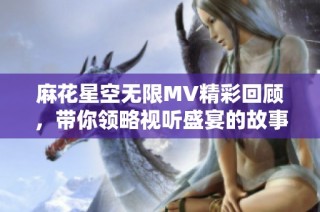 麻花星空无限MV精彩回顾，带你领略视听盛宴的故事之旅