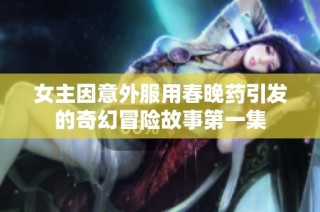 女主因意外服用春晚药引发的奇幻冒险故事第一集