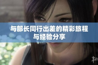 与部长同行出差的精彩旅程与经验分享