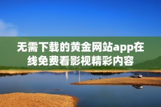 无需下载的黄金网站app在线免费看影视精彩内容
