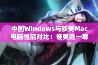 中国Windows与欧美Mac电脑性能对比：谁更胜一筹？