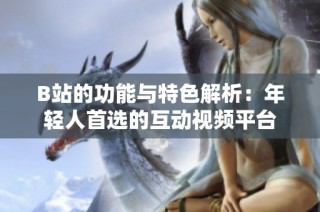 B站的功能与特色解析：年轻人首选的互动视频平台