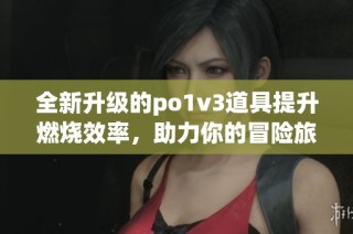 全新升级的po1v3道具提升燃烧效率，助力你的冒险旅程