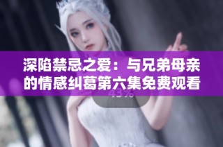 深陷禁忌之爱：与兄弟母亲的情感纠葛第六集免费观看