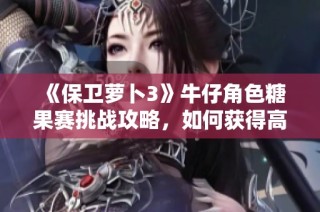《保卫萝卜3》牛仔角色糖果赛挑战攻略，如何获得高于1000万分的秘诀解析