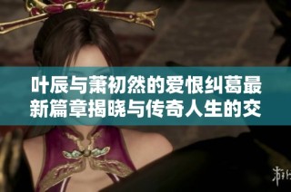叶辰与萧初然的爱恨纠葛最新篇章揭晓与传奇人生的交织故事