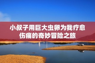 小叔子用巨大虫卵为我疗愈伤痛的奇妙冒险之旅