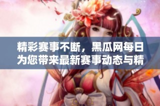精彩赛事不断，黑瓜网每日为您带来最新赛事动态与精彩回顾