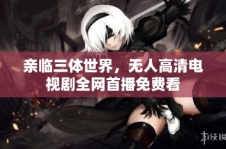 亲临三体世界，无人高清电视剧全网首播免费看