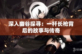 深入幽谷探寻：一杆长枪背后的故事与传奇