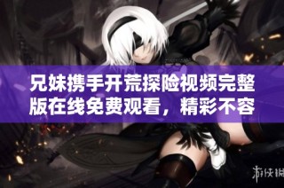 兄妹携手开荒探险视频完整版在线免费观看，精彩不容错过