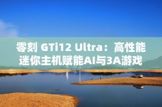 零刻 GTi12 Ultra：高性能迷你主机赋能AI与3A游戏新体验
