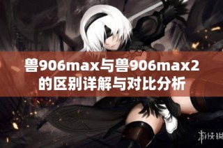 兽906max与兽906max2的区别详解与对比分析