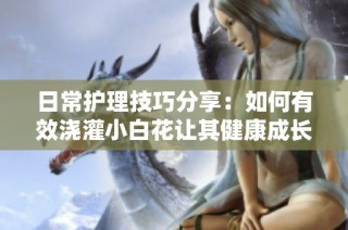 日常护理技巧分享：如何有效浇灌小白花让其健康成长