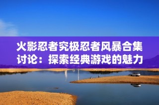 火影忍者究极忍者风暴合集讨论：探索经典游戏的魅力与玩法
