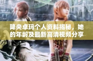 降央卓玛个人资料揭秘，她的年龄及最新高清视频分享