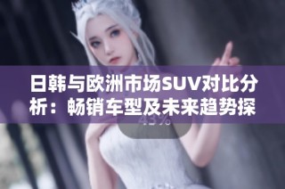 日韩与欧洲市场SUV对比分析：畅销车型及未来趋势探讨