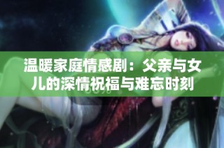 温暖家庭情感剧：父亲与女儿的深情祝福与难忘时刻