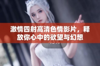 激情四射高清色情影片，释放你心中的欲望与幻想